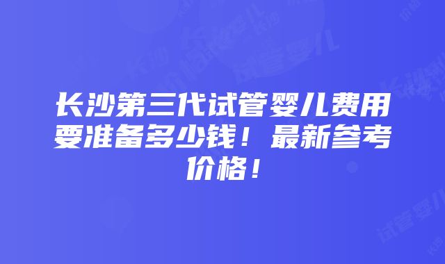 长沙第三代试管婴儿费用要准备多少钱！最新参考价格！