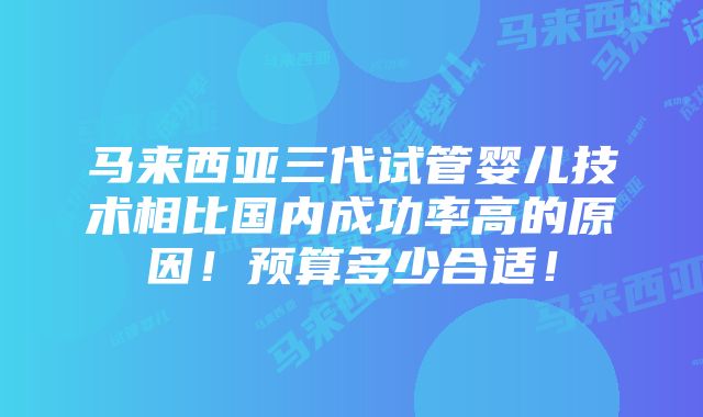 马来西亚三代试管婴儿技术相比国内成功率高的原因！预算多少合适！