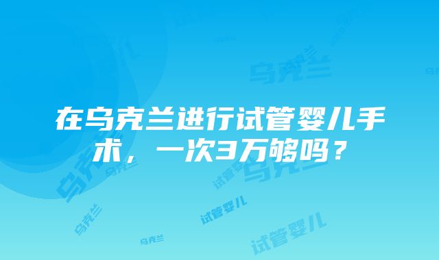 在乌克兰进行试管婴儿手术，一次3万够吗？