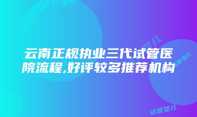 云南正规执业三代试管医院流程,好评较多推荐机构