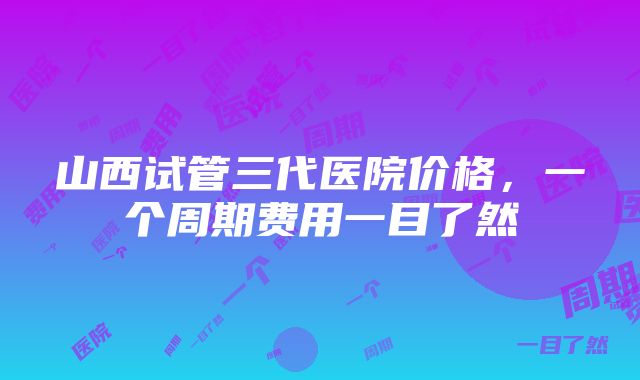 山西试管三代医院价格，一个周期费用一目了然