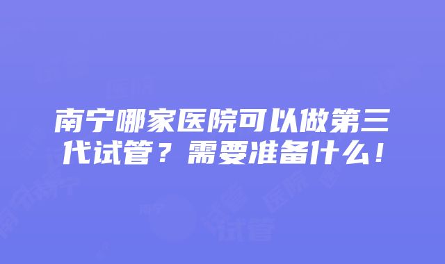 南宁哪家医院可以做第三代试管？需要准备什么！