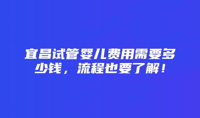 宜昌试管婴儿费用需要多少钱，流程也要了解！