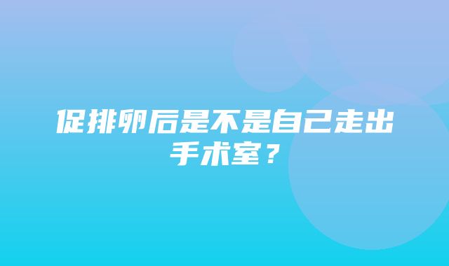 促排卵后是不是自己走出手术室？