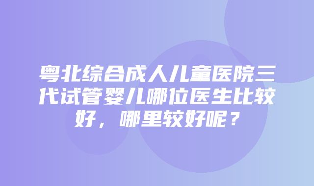 粤北综合成人儿童医院三代试管婴儿哪位医生比较好，哪里较好呢？