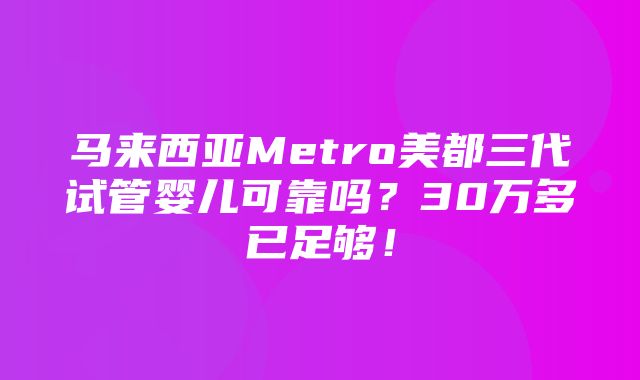 马来西亚Metro美都三代试管婴儿可靠吗？30万多已足够！