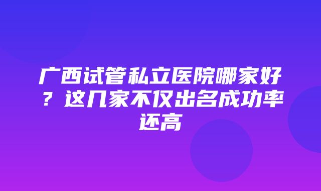 广西试管私立医院哪家好？这几家不仅出名成功率还高