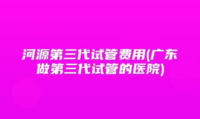 河源第三代试管费用(广东做第三代试管的医院)