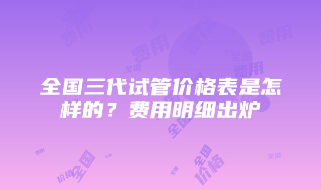 全国三代试管价格表是怎样的？费用明细出炉