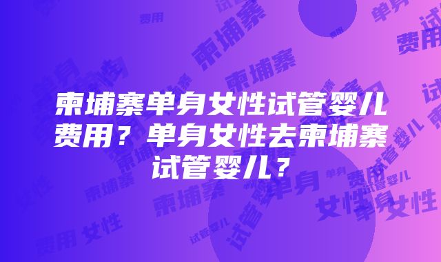 柬埔寨单身女性试管婴儿费用？单身女性去柬埔寨试管婴儿？