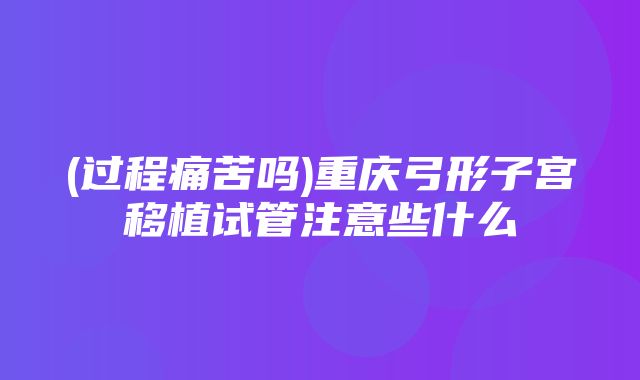 (过程痛苦吗)重庆弓形子宫移植试管注意些什么