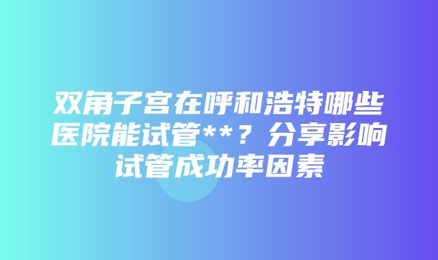 双角子宫在呼和浩特哪些医院能试管**？分享影响试管成功率因素