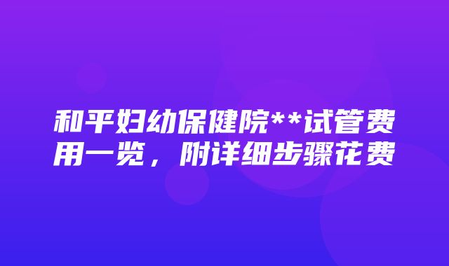 和平妇幼保健院**试管费用一览，附详细步骤花费