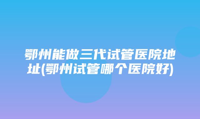 鄂州能做三代试管医院地址(鄂州试管哪个医院好)