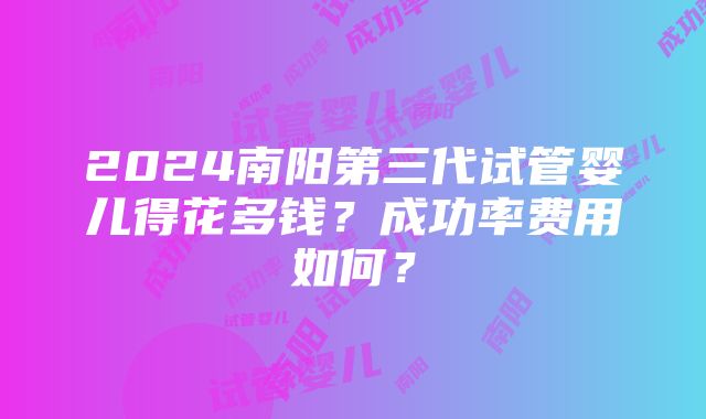 2024南阳第三代试管婴儿得花多钱？成功率费用如何？