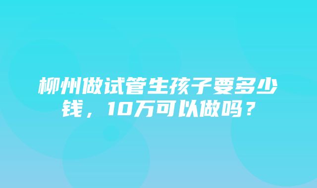 柳州做试管生孩子要多少钱，10万可以做吗？