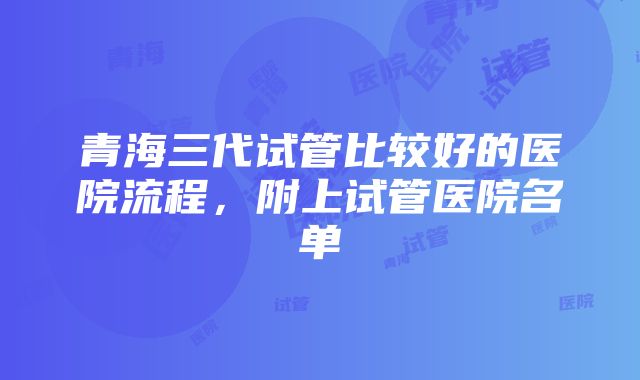 青海三代试管比较好的医院流程，附上试管医院名单