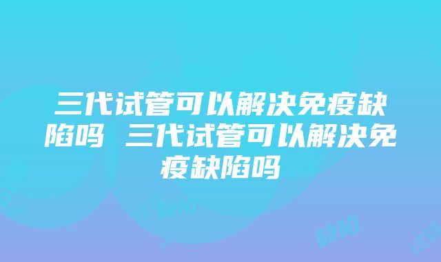 三代试管可以解决免疫缺陷吗 三代试管可以解决免疫缺陷吗