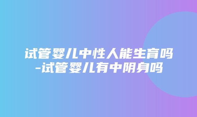 试管婴儿中性人能生育吗-试管婴儿有中阴身吗