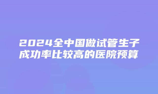 2024全中国做试管生子成功率比较高的医院预算