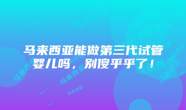 马来西亚能做第三代试管婴儿吗，别傻乎乎了！