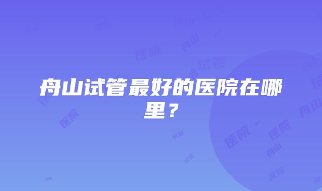 舟山试管最好的医院在哪里？