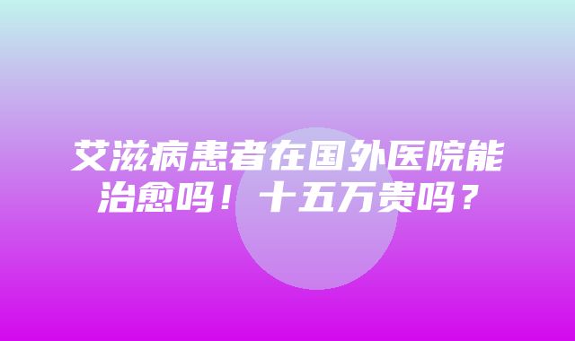 艾滋病患者在国外医院能治愈吗！十五万贵吗？