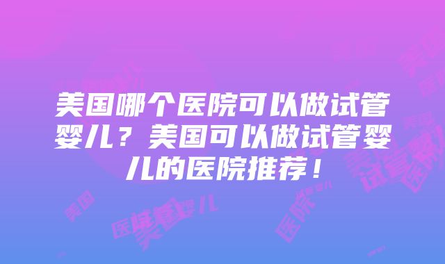 美国哪个医院可以做试管婴儿？美国可以做试管婴儿的医院推荐！