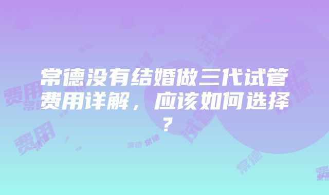 常德没有结婚做三代试管费用详解，应该如何选择？