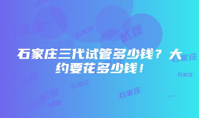 石家庄三代试管多少钱？大约要花多少钱！