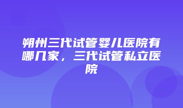 朔州三代试管婴儿医院有哪几家，三代试管私立医院