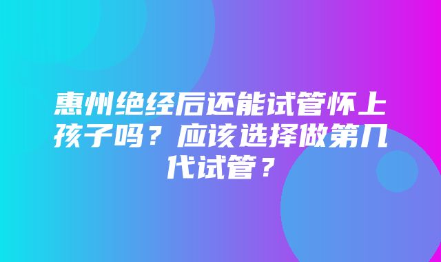 惠州绝经后还能试管怀上孩子吗？应该选择做第几代试管？