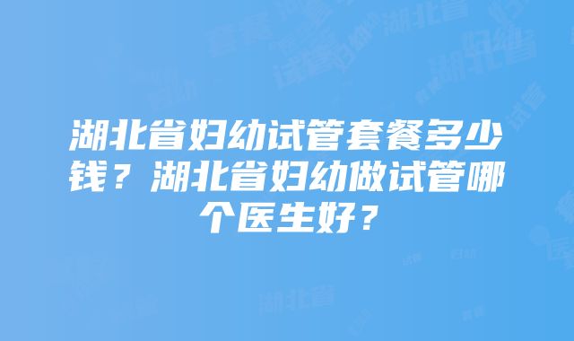 湖北省妇幼试管套餐多少钱？湖北省妇幼做试管哪个医生好？