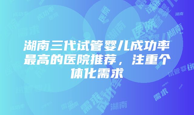 湖南三代试管婴儿成功率最高的医院推荐，注重个体化需求