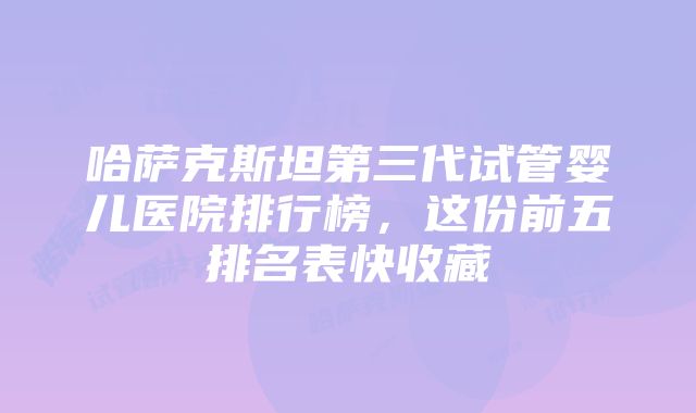 哈萨克斯坦第三代试管婴儿医院排行榜，这份前五排名表快收藏