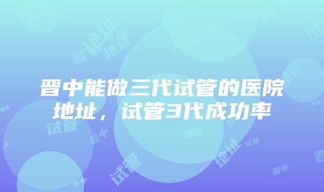 晋中能做三代试管的医院地址，试管3代成功率