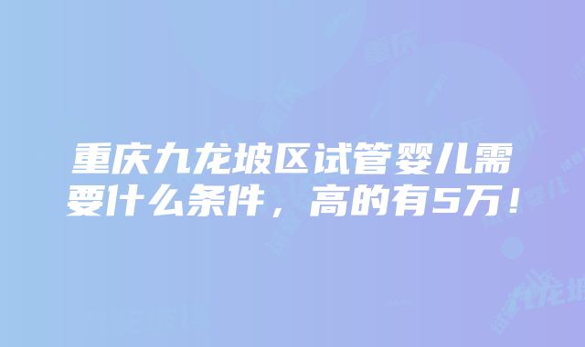 重庆九龙坡区试管婴儿需要什么条件，高的有5万！