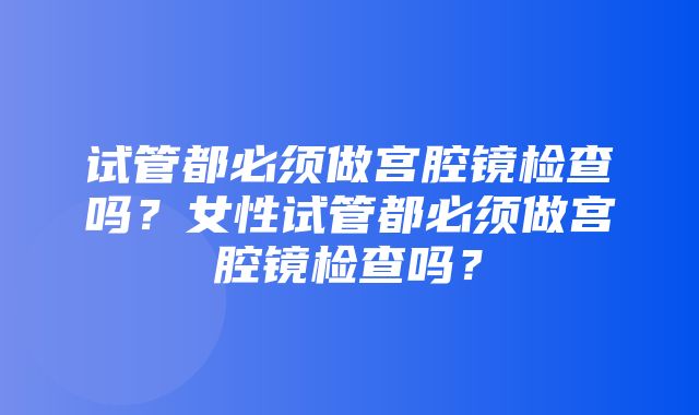 试管都必须做宫腔镜检查吗？女性试管都必须做宫腔镜检查吗？