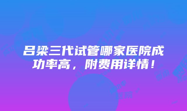 吕梁三代试管哪家医院成功率高，附费用详情！