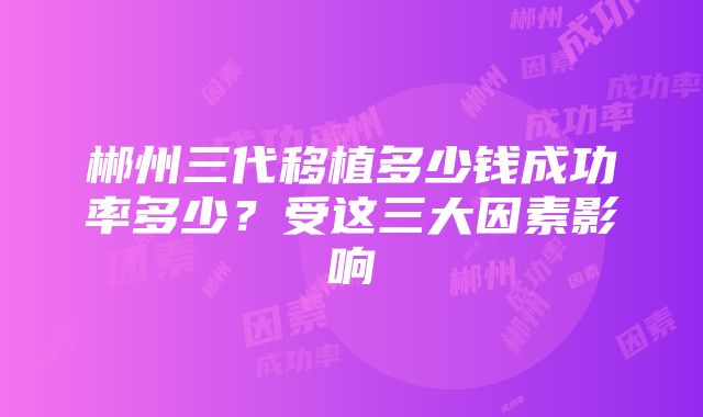 郴州三代移植多少钱成功率多少？受这三大因素影响