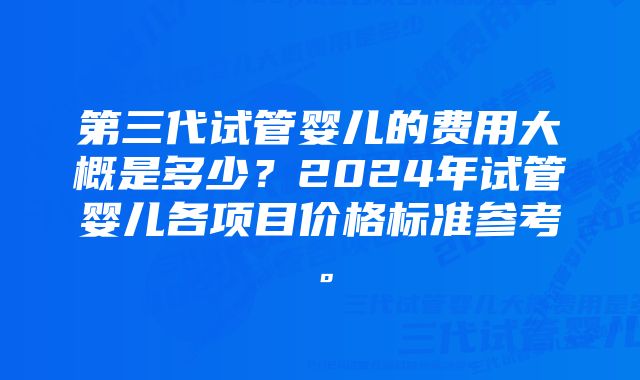 第三代试管婴儿的费用大概是多少？2024年试管婴儿各项目价格标准参考。