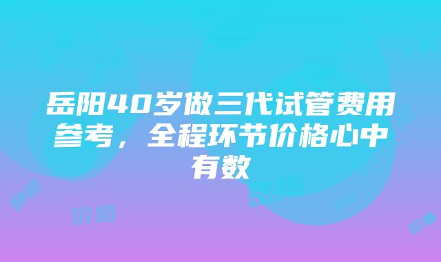 岳阳40岁做三代试管费用参考，全程环节价格心中有数