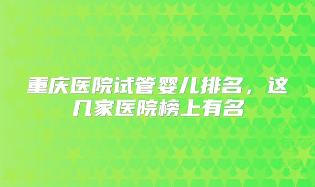 重庆医院试管婴儿排名，这几家医院榜上有名