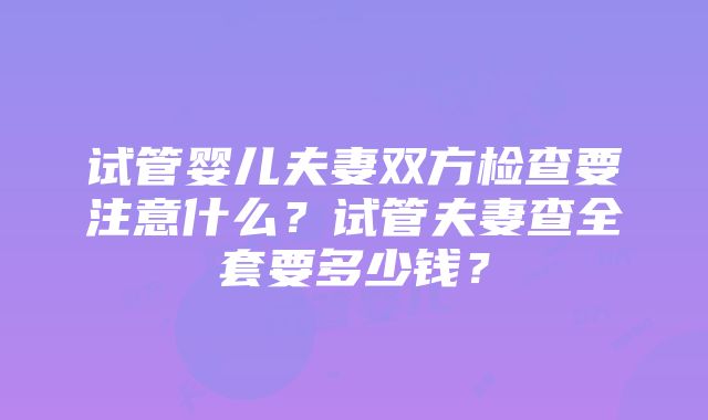 试管婴儿夫妻双方检查要注意什么？试管夫妻查全套要多少钱？