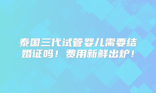 泰国三代试管婴儿需要结婚证吗！费用新鲜出炉！