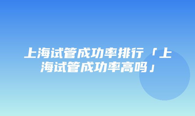 上海试管成功率排行「上海试管成功率高吗」