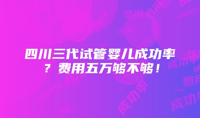 四川三代试管婴儿成功率？费用五万够不够！