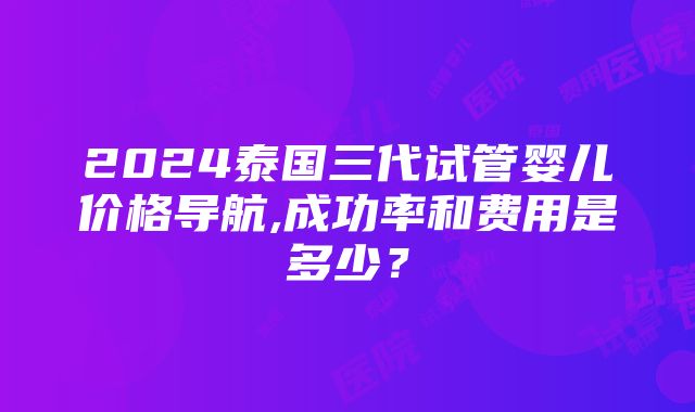 2024泰国三代试管婴儿价格导航,成功率和费用是多少？