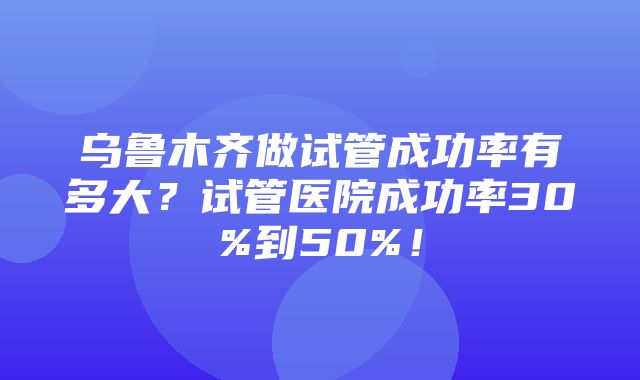 乌鲁木齐做试管成功率有多大？试管医院成功率30%到50%！