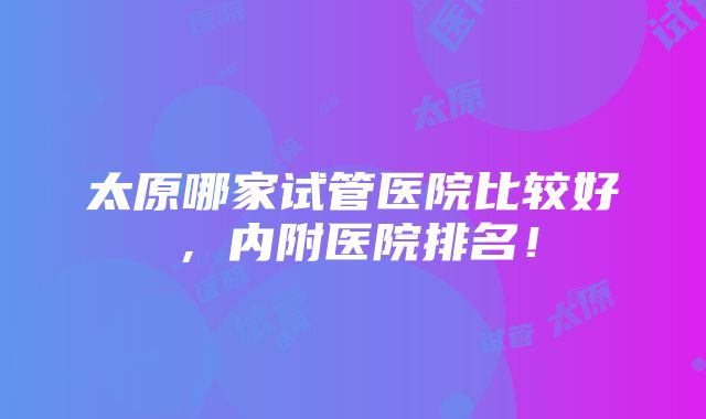 太原哪家试管医院比较好，内附医院排名！